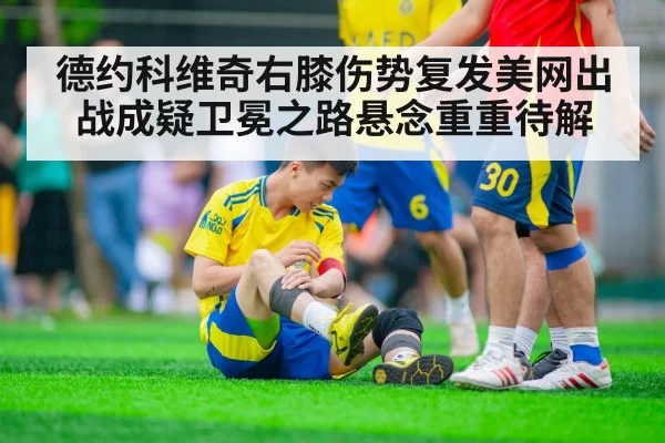 德约科维奇右膝伤势复发美网出战成疑卫冕之路悬念重重待解