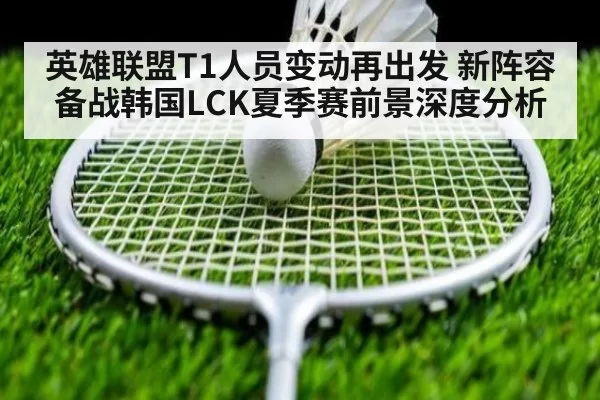 英雄联盟T1人员变动再出发 新阵容备战韩国LCK夏季赛前景深度分析